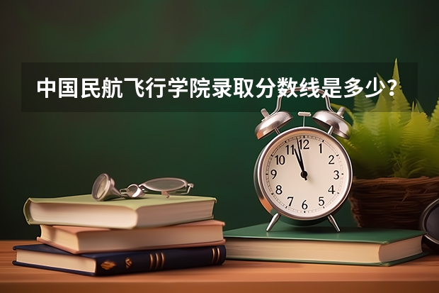 中国民航飞行学院录取分数线是多少？