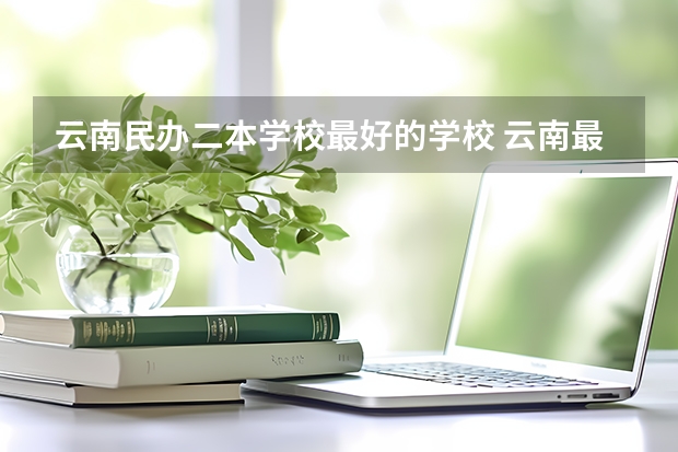 云南民办二本学校最好的学校 云南最好的民办二本大学名单