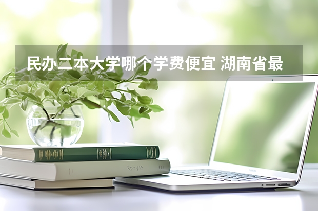 民办二本大学哪个学费便宜 湖南省最便宜的民办二本