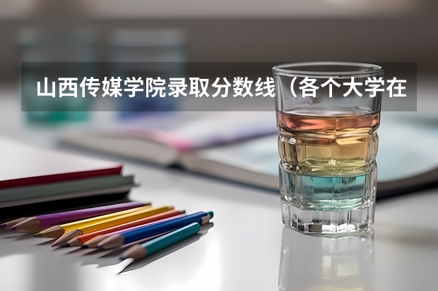 山西传媒学院录取分数线（各个大学在山西的录取分数线）