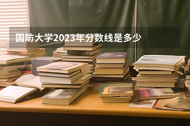 国防大学2023年分数线是多少