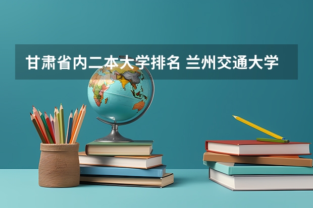 甘肃省内二本大学排名 兰州交通大学二本专业及分数线