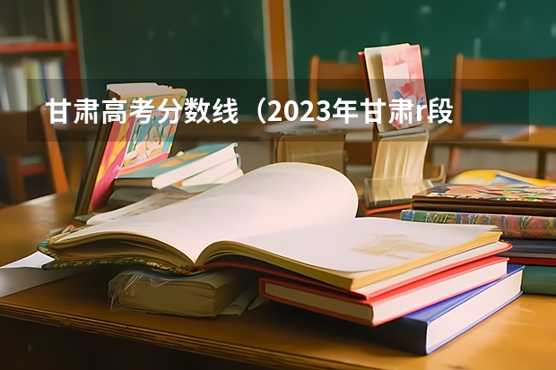 甘肃高考分数线（2023年甘肃r段录取院校及分数线）