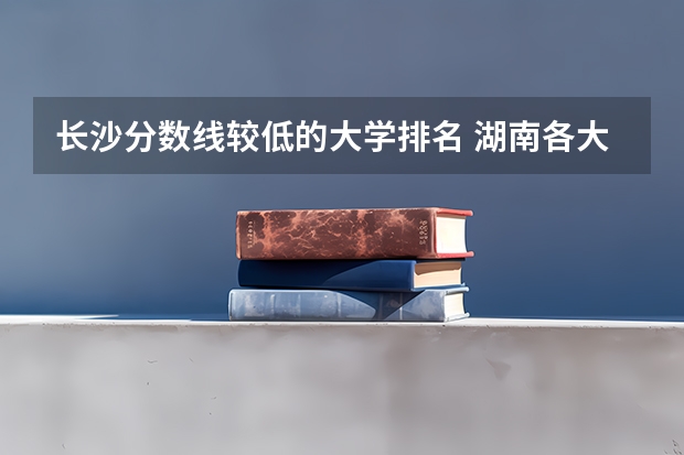 长沙分数线较低的大学排名 湖南各大学排名及录取分数线