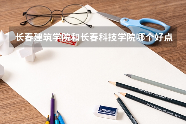 长春建筑学院和长春科技学院哪个好点？好在哪里？