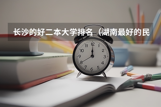长沙的好二本大学排名（湖南最好的民办大学排名）
