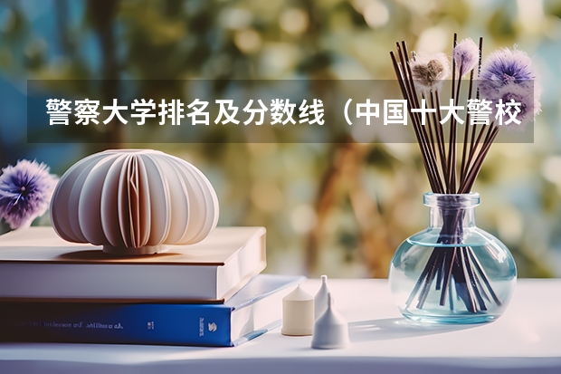 警察大学排名及分数线（中国十大警校排名是怎样的？）