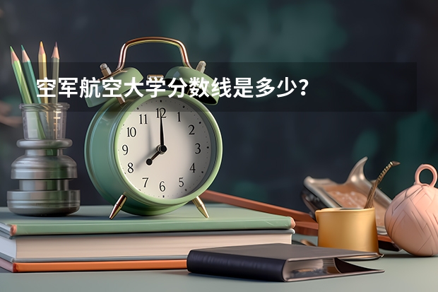 空军航空大学分数线是多少？