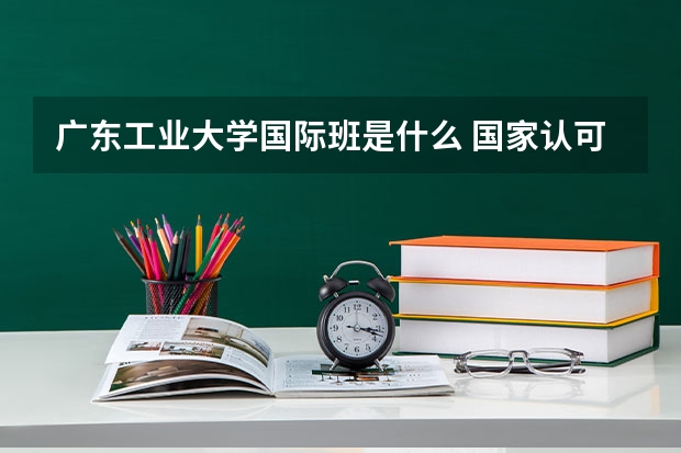 广东工业大学国际班是什么 国家认可吗