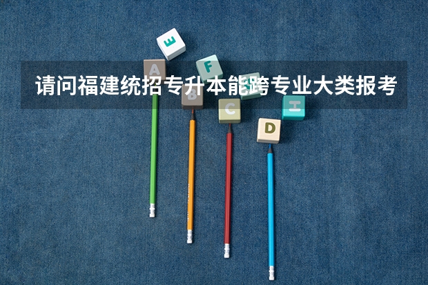 请问福建统招专升本能跨专业大类报考吗？