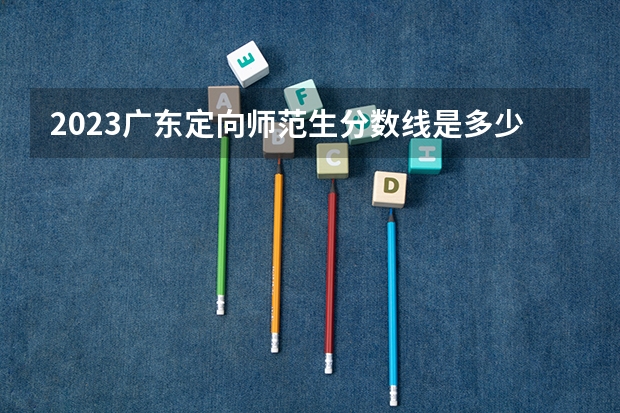 2023广东定向师范生分数线是多少？