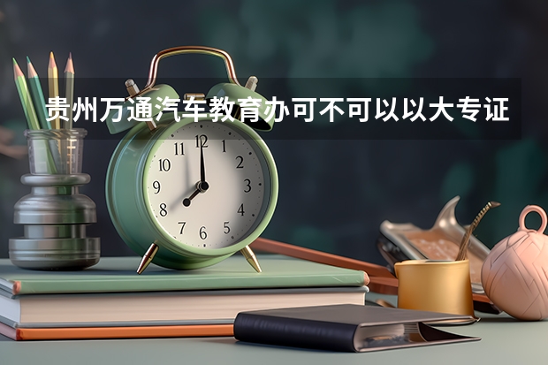 贵州万通汽车教育办可不可以以大专证（贵州万通汽车学校是否正规学校）