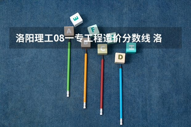 洛阳理工08一专工程造价分数线 洛阳理工学院专科分数线