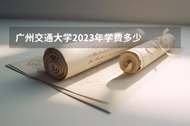 广州交通大学2023年学费多少