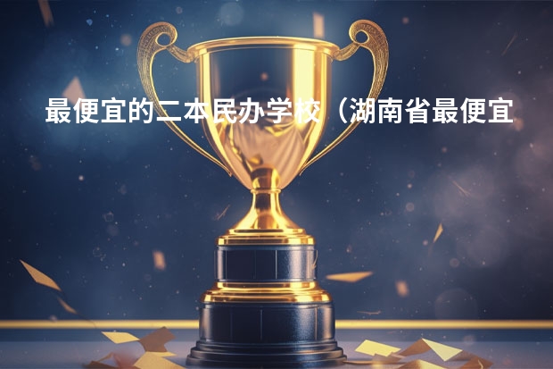 最便宜的二本民办学校（湖南省最便宜的民办二本）