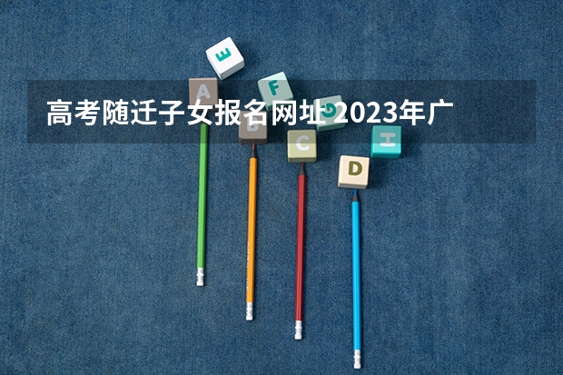 高考随迁子女报名网址 2023年广东随迁子女高考政策