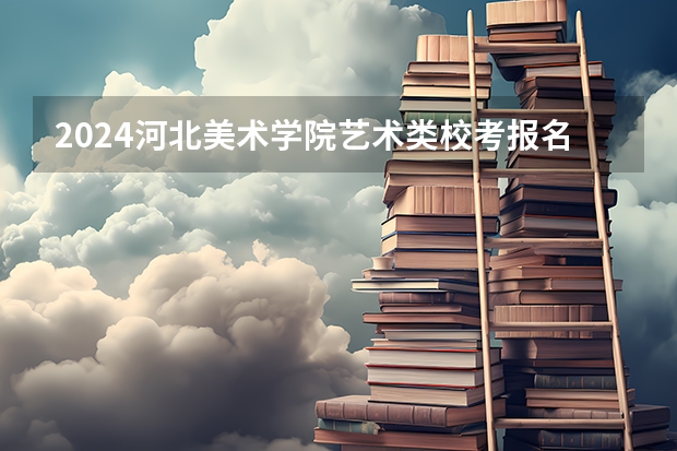 2024河北美术学院艺术类校考报名时间什么时候