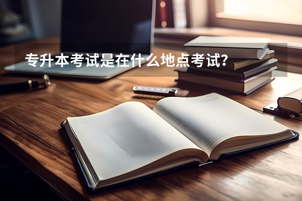 专升本考试是在什么地点考试？