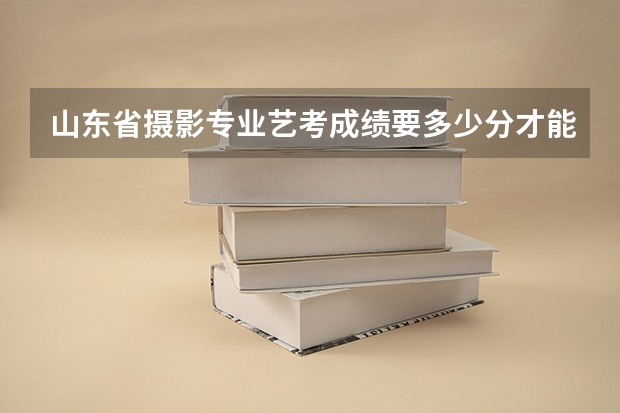 山东省摄影专业艺考成绩要多少分才能上？