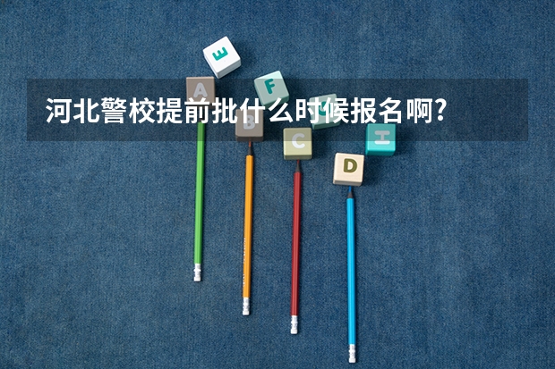 河北警校提前批什么时候报名啊?