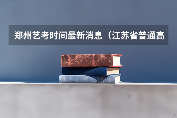 郑州艺考时间最新消息（江苏省普通高校艺术类专业省统考考点和考试时间）