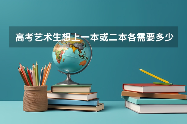 高考艺术生想上一本或二本各需要多少分