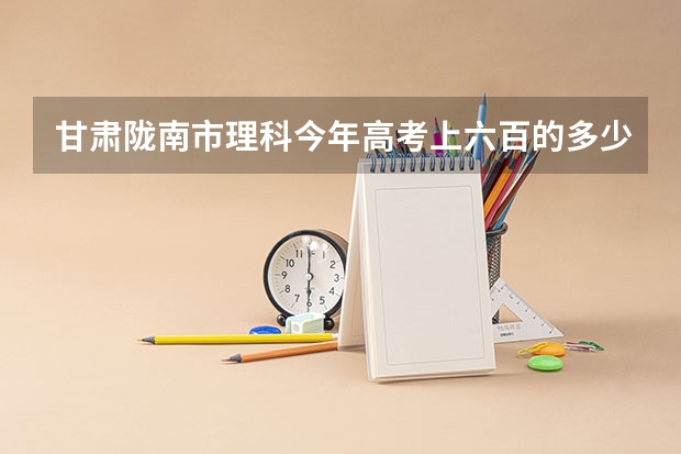 甘肃陇南市理科今年高考上六百的多少人