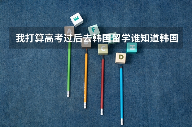 我打算高考过后去韩国留学谁知道韩国有哪些大学比较不错的还有分数线什么的对中国去的留学生的要求等
