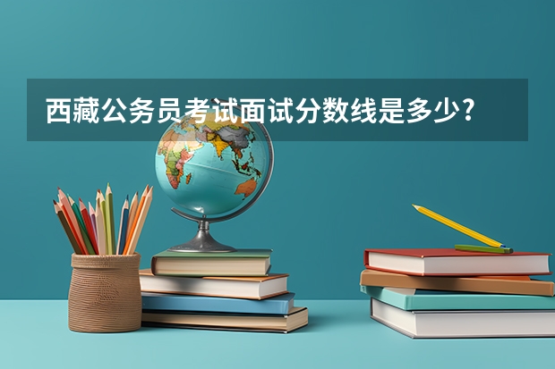 西藏公务员考试面试分数线是多少?