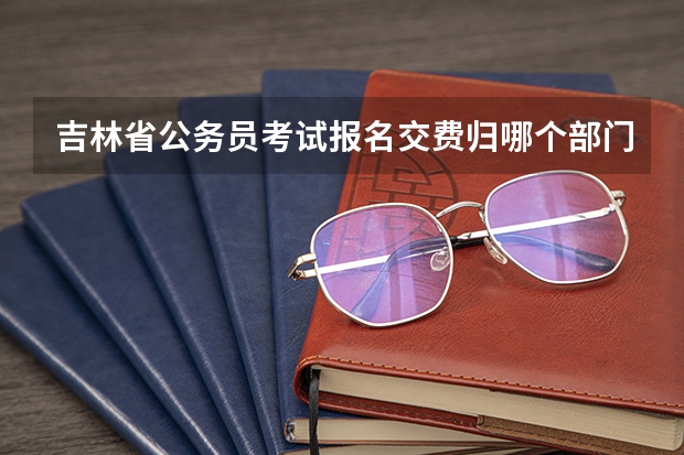 吉林省公务员考试报名交费归哪个部门管 我是吉林省考生，这次报考公