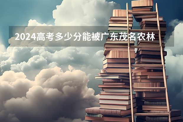 2024高考多少分能被广东茂名农林科技职业学院录取